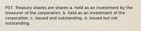 P37. Treasury shares are shares a. held as an investment by the treasurer of the corporation. b. held as an investment of the corporation. c. issued and outstanding. d. issued but not outstanding.