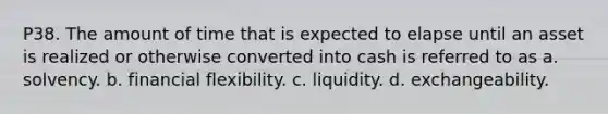 P38. The amount of time that is expected to elapse until an asset is realized or otherwise converted into cash is referred to as a. solvency. b. financial flexibility. c. liquidity. d. exchangeability.