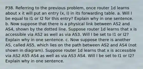 P38. Referring to the previous problem, once router 1d learns about x it will put an entry (x, I) in its forwarding table. a. Will I be equal to I1 or I2 for this entry? Explain why in one sentence. b. Now suppose that there is a physical link between AS2 and AS4, shown by the dotted line. Suppose router 1d learns that x is accessible via AS2 as well as via AS3. Will I be set to I1 or I2? Explain why in one sentence. c. Now suppose there is another AS, called AS5, which lies on the path between AS2 and AS4 (not shown in diagram). Suppose router 1d learns that x is accessible via AS2 AS5 AS4 as well as via AS3 AS4. Will I be set to I1 or I2? Explain why in one sentence.