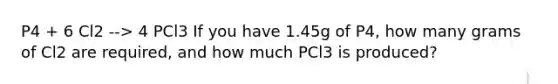 P4 + 6 Cl2 --> 4 PCl3 If you have 1.45g of P4, how many grams of Cl2 are required, and how much PCl3 is produced?