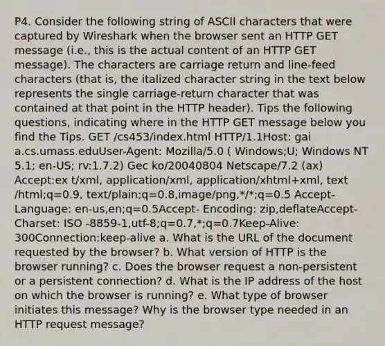 P4. Consider the following string of ASCII characters that were captured by Wireshark when the browser sent an HTTP GET message (i.e., this is the actual content of an HTTP GET message). The characters are carriage return and line-feed characters (that is, the italized character string in the text below represents the single carriage-return character that was contained at that point in the HTTP header). Tips the following questions, indicating where in the HTTP GET message below you find the Tips. GET /cs453/index.html HTTP/1.1Host: gai a.cs.umass.eduUser-Agent: Mozilla/5.0 ( Windows;U; Windows NT 5.1; en-US; rv:1.7.2) Gec ko/20040804 Netscape/7.2 (ax) Accept:ex t/xml, application/xml, application/xhtml+xml, text /html;q=0.9, text/plain;q=0.8,image/png,*/*;q=0.5 Accept-Language: en-us,en;q=0.5Accept- Encoding: zip,deflateAccept-Charset: ISO -8859-1,utf-8;q=0.7,*;q=0.7Keep-Alive: 300Connection:keep-alive a. What is the URL of the document requested by the browser? b. What version of HTTP is the browser running? c. Does the browser request a non-persistent or a persistent connection? d. What is the IP address of the host on which the browser is running? e. What type of browser initiates this message? Why is the browser type needed in an HTTP request message?