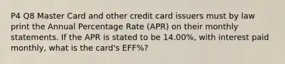 P4 Q8 Master Card and other credit card issuers must by law print the Annual Percentage Rate (APR) on their monthly statements. If the APR is stated to be 14.00%, with interest paid monthly, what is the card's EFF%?