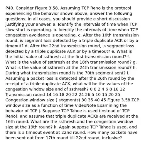 P40. Consider Figure 3.58. Assuming TCP Reno is the protocol experiencing the behavior shown above, answer the following questions. In all cases, you should provide a short discussion justifying your answer. a. Identify the intervals of time when TCP slow start is operating. b. Identify the intervals of time when TCP congestion avoidance is operating. c. After the 16th transmission round, is segment loss detected by a triple duplicate ACK or by a timeout? d. After the 22nd transmission round, is segment loss detected by a triple duplicate ACK or by a timeout? e. What is the initial value of ssthresh at the first transmission round? f. What is the value of ssthresh at the 18th transmission round? g. What is the value of ssthresh at the 24th transmission round? h. During what transmission round is the 70th segment sent? i. Assuming a packet loss is detected after the 26th round by the receipt of a triple duplicate ACK, what will be the values of the congestion window size and of ssthresh? 0 0 2 4 6 8 10 12 Transmission round 14 16 18 20 22 24 26 5 10 15 20 25 Congestion window size ( segments) 30 35 40 45 Figure 3.58 TCP window size as a function of time VideoNote Examining the behavior of TCP j. Suppose TCP Tahoe is used (instead of TCP Reno), and assume that triple duplicate ACKs are received at the 16th round. What are the ssthresh and the congestion window size at the 19th round? k. Again suppose TCP Tahoe is used, and there is a timeout event at 22nd round. How many packets have been sent out from 17th round till 22nd round, inclusive?