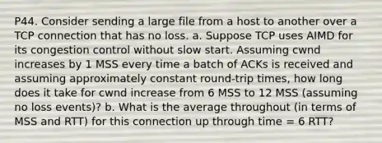 P44. Consider sending a large file from a host to another over a TCP connection that has no loss. a. Suppose TCP uses AIMD for its congestion control without slow start. Assuming cwnd increases by 1 MSS every time a batch of ACKs is received and assuming approximately constant round-trip times, how long does it take for cwnd increase from 6 MSS to 12 MSS (assuming no loss events)? b. What is the average throughout (in terms of MSS and RTT) for this connection up through time = 6 RTT?