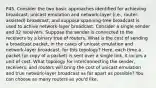 P45. Consider the two basic approaches identified for achieving broadcast, unicast emulation and network-layer (i.e., router-assisted) broadcast, and suppose spanning-tree broadcast is used to achive network-layer broadcast. Consider a single sender and 32 receivers. Suppose the sender is connected to the receivers by a binary tree of routers. What is the cost of sending a broadcast packet, in the cases of unicast emulation and network-layer broadcast, for this topology? Here, each time a packet (or copy of a packet) is sent over a single link, it incurs a unit of cost. What topology for interconnecting the sender, receivers, and routers will bring the cost of unicast emulation and true network-layer broadcast as far apart as possible? You can choose as many routers as you'd like.