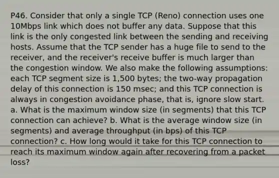 P46. Consider that only a single TCP (Reno) connection uses one 10Mbps link which does not buffer any data. Suppose that this link is the only congested link between the sending and receiving hosts. Assume that the TCP sender has a huge file to send to the receiver, and the receiver's receive buffer is much larger than the congestion window. We also make the following assumptions: each TCP segment size is 1,500 bytes; the two-way propagation delay of this connection is 150 msec; and this TCP connection is always in congestion avoidance phase, that is, ignore slow start. a. What is the maximum window size (in segments) that this TCP connection can achieve? b. What is the average window size (in segments) and average throughput (in bps) of this TCP connection? c. How long would it take for this TCP connection to reach its maximum window again after recovering from a packet loss?