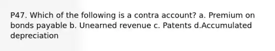 P47. Which of the following is a contra account? a. Premium on bonds payable b. Unearned revenue c. Patents d.Accumulated depreciation