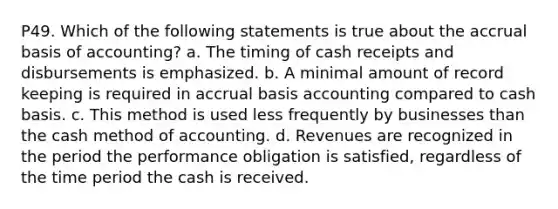 P49. Which of the following statements is true about the accrual basis of accounting? a. The timing of cash receipts and disbursements is emphasized. b. A minimal amount of record keeping is required in accrual basis accounting compared to cash basis. c. This method is used less frequently by businesses than the cash method of accounting. d. Revenues are recognized in the period the performance obligation is satisfied, regardless of the time period the cash is received.