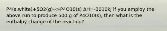 P4(s,white)+5O2(g)-->P4O10(s) ΔH=-3010kJ if you employ the above run to produce 500 g of P4O10(s), then what is the enthalpy change of the reaction?