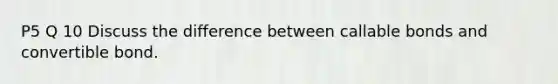P5 Q 10 Discuss the difference between callable bonds and convertible bond.