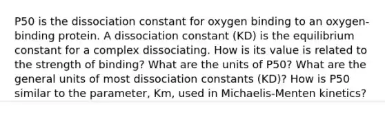 P50 is the dissociation constant for oxygen binding to an oxygen-binding protein. A dissociation constant (KD) is the equilibrium constant for a complex dissociating. How is its value is related to the strength of binding? What are the units of P50? What are the general units of most dissociation constants (KD)? How is P50 similar to the parameter, Km, used in Michaelis-Menten kinetics?