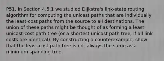 P51. In Section 4.5.1 we studied Dijkstra's link-state routing algorithm for computing the unicast paths that are individually the least-cost paths from the source to all destinations. The union of these paths might be thought of as forming a least-unicast-cost path tree (or a shortest unicast path tree, if all link costs are identical). By constructing a counterexample, show that the least-cost path tree is not always the same as a minimum spanning tree.