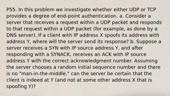 P55. In this problem we investigate whether either UDP or TCP provides a degree of end-point authentication. a. Consider a server that receives a request within a UDP packet and responds to that request within a UDP packet (for example, as done by a DNS server). If a client with IP address X spoofs its address with address Y, where will the server send its response? b. Suppose a server receives a SYN with IP source address Y, and after responding with a SYNACK, receives an ACK with IP source address Y with the correct acknowledgment number. Assuming the server chooses a random initial sequence number and there is no "man-in-the-middle," can the server be certain that the client is indeed at Y (and not at some other address X that is spoofing Y)?