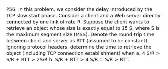 P56. In this problem, we consider the delay introduced by the TCP slow-start phase. Consider a client and a Web server directly connected by one link of rate R. Suppose the client wants to retrieve an object whose size is exactly equal to 15 S, where S is the maximum segment size (MSS). Denote the round-trip time between client and server as RTT (assumed to be constant). Ignoring protocol headers, determine the time to retrieve the object (including TCP connection establishment) when a. 4 S/R > S/R + RTT > 2S/R b. S/R + RTT > 4 S/R c. S/R > RTT.