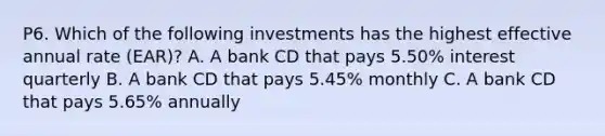 P6. Which of the following investments has the highest effective annual rate (EAR)? A. A bank CD that pays 5.50% interest quarterly B. A bank CD that pays 5.45% monthly C. A bank CD that pays 5.65% annually