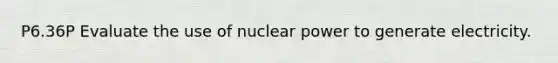 P6.36P Evaluate the use of nuclear power to generate electricity.