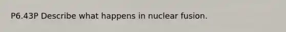 P6.43P Describe what happens in nuclear fusion.