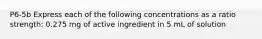 P6-5b Express each of the following concentrations as a ratio strength: 0.275 mg of active ingredient in 5 mL of solution