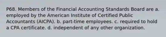 P68. Members of the Financial Accounting Standards Board are a. employed by the American Institute of Certified Public Accountants (AICPA). b. part-time employees. c. required to hold a CPA certificate. d. independent of any other organization.