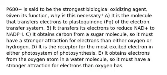 P680+ is said to be the strongest biological oxidizing agent. Given its function, why is this necessary? A) It is the molecule that transfers electrons to plastoquinone (Pq) of the electron transfer system. B) It transfers its electrons to reduce NAD+ to NADPH. C) It obtains carbon from a sugar molecule, so it must have a stronger attraction for electrons than either oxygen or hydrogen. D) It is the receptor for the most excited electron in either photosystem of photosynthesis. E) It obtains electrons from the oxygen atom in a water molecule, so it must have a stronger attraction for electrons than oxygen has.