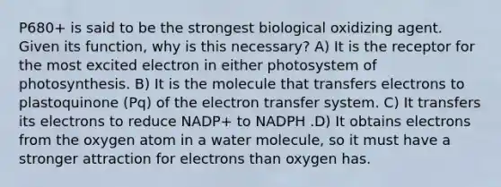 P680+ is said to be the strongest biological oxidizing agent. Given its function, why is this necessary? A) It is the receptor for the most excited electron in either photosystem of photosynthesis. B) It is the molecule that transfers electrons to plastoquinone (Pq) of the <a href='https://www.questionai.com/knowledge/kzP6QOcY63-electron-transfer' class='anchor-knowledge'>electron transfer</a> system. C) It transfers its electrons to reduce NADP+ to NADPH .D) It obtains electrons from the oxygen atom in a water molecule, so it must have a stronger attraction for electrons than oxygen has.