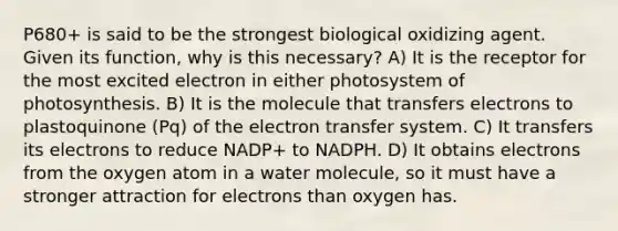 P680+ is said to be the strongest biological oxidizing agent. Given its function, why is this necessary? A) It is the receptor for the most excited electron in either photosystem of photosynthesis. B) It is the molecule that transfers electrons to plastoquinone (Pq) of the electron transfer system. C) It transfers its electrons to reduce NADP+ to NADPH. D) It obtains electrons from the oxygen atom in a water molecule, so it must have a stronger attraction for electrons than oxygen has.