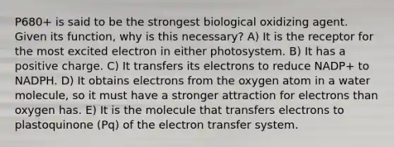 P680+ is said to be the strongest biological oxidizing agent. Given its function, why is this necessary? A) It is the receptor for the most excited electron in either photosystem. B) It has a positive charge. C) It transfers its electrons to reduce NADP+ to NADPH. D) It obtains electrons from the oxygen atom in a water molecule, so it must have a stronger attraction for electrons than oxygen has. E) It is the molecule that transfers electrons to plastoquinone (Pq) of the electron transfer system.