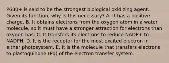 P680+ is said to be the strongest biological oxidizing agent. Given its function, why is this necessary? A. It has a positive charge. B. It obtains electrons from the oxygen atom in a water molecule, so it must have a stronger attraction for electrons than oxygen has. C. It transfers its electrons to reduce NADP+ to NADPH. D. It is the receptor for the most excited electron in either photosystem. E. It is the molecule that transfers electrons to plastoquinone (Pq) of the electron transfer system.