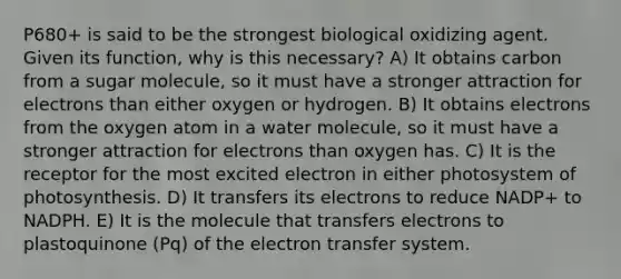 P680+ is said to be the strongest biological oxidizing agent. Given its function, why is this necessary? A) It obtains carbon from a sugar molecule, so it must have a stronger attraction for electrons than either oxygen or hydrogen. B) It obtains electrons from the oxygen atom in a water molecule, so it must have a stronger attraction for electrons than oxygen has. C) It is the receptor for the most excited electron in either photosystem of photosynthesis. D) It transfers its electrons to reduce NADP+ to NADPH. E) It is the molecule that transfers electrons to plastoquinone (Pq) of the electron transfer system.