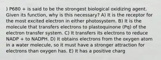 ) P680 + is said to be the strongest biological oxidizing agent. Given its function, why is this necessary? A) It is the receptor for the most excited electron in either photosystem. B) It is the molecule that transfers electrons to plastoquinone (Pq) of the electron transfer system. C) It transfers its electrons to reduce NADP + to NADPH. D) It obtains electrons from the oxygen atom in a water molecule, so it must have a stronger attraction for electrons than oxygen has. E) It has a positive charg