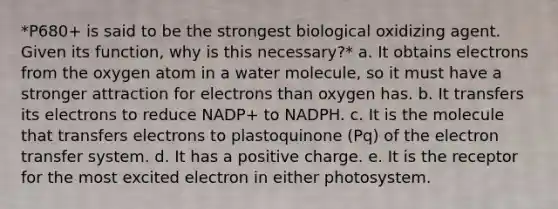 *P680+ is said to be the strongest biological oxidizing agent. Given its function, why is this necessary?* a. It obtains electrons from the oxygen atom in a water molecule, so it must have a stronger attraction for electrons than oxygen has. b. It transfers its electrons to reduce NADP+ to NADPH. c. It is the molecule that transfers electrons to plastoquinone (Pq) of the <a href='https://www.questionai.com/knowledge/kzP6QOcY63-electron-transfer' class='anchor-knowledge'>electron transfer</a> system. d. It has a positive charge. e. It is the receptor for the most excited electron in either photosystem.