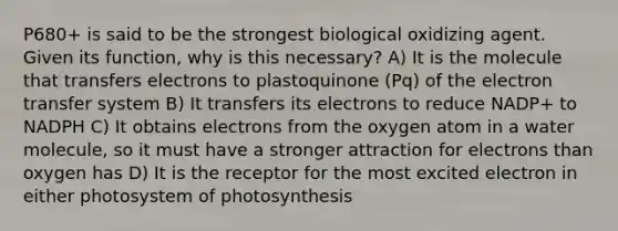 P680+ is said to be the strongest biological oxidizing agent. Given its function, why is this necessary? A) It is the molecule that transfers electrons to plastoquinone (Pq) of the electron transfer system B) It transfers its electrons to reduce NADP+ to NADPH C) It obtains electrons from the oxygen atom in a water molecule, so it must have a stronger attraction for electrons than oxygen has D) It is the receptor for the most excited electron in either photosystem of photosynthesis