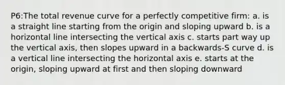 P6:The total revenue curve for a perfectly competitive firm: a. is a straight line starting from the origin and sloping upward b. is a horizontal line intersecting the vertical axis c. starts part way up the vertical axis, then slopes upward in a backwards-S curve d. is a vertical line intersecting the horizontal axis e. starts at the origin, sloping upward at first and then sloping downward