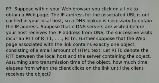 P7. Suppose within your Web browser you click on a link to obtain a Web page. The IP address for the associated URL is not cached in your local host, so a DNS lookup is necessary to obtain the IP address. Suppose that n DNS servers are visited before your host receives the IP address from DNS; the successive visits incur an RTT of RTT1, . . ., RTTn. Further suppose that the Web page associated with the link contains exactly one object, consisting of a small amount of HTML text. Let RTT0 denote the RTT between the local host and the server containing the object. Assuming zero transmission time of the object, how much time elapses from when the client clicks on the link until the client receives the object?