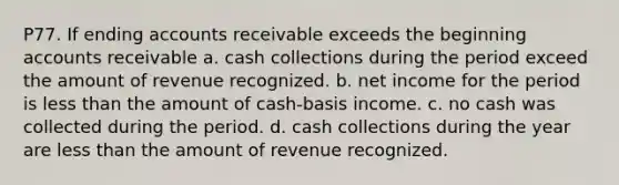 P77. If ending accounts receivable exceeds the beginning accounts receivable a. cash collections during the period exceed the amount of revenue recognized. b. net income for the period is less than the amount of cash-basis income. c. no cash was collected during the period. d. cash collections during the year are less than the amount of revenue recognized.