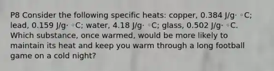 P8 Consider the following specific heats: copper, 0.384 J/g· ◦C; lead, 0.159 J/g· ◦C; water, 4.18 J/g· ◦C; glass, 0.502 J/g· ◦C. Which substance, once warmed, would be more likely to maintain its heat and keep you warm through a long football game on a cold night?