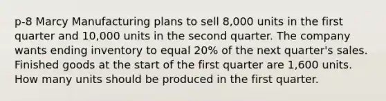 p-8 Marcy Manufacturing plans to sell 8,000 units in the first quarter and 10,000 units in the second quarter. The company wants ending inventory to equal 20% of the next quarter's sales. Finished goods at the start of the first quarter are 1,600 units. How many units should be produced in the first quarter.