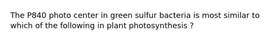 The P840 photo center in green sulfur bacteria is most similar to which of the following in plant photosynthesis ?