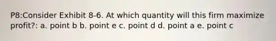 P8:Consider Exhibit 8-6. At which quantity will this firm maximize profit?: a. point b b. point e c. point d d. point a e. point c