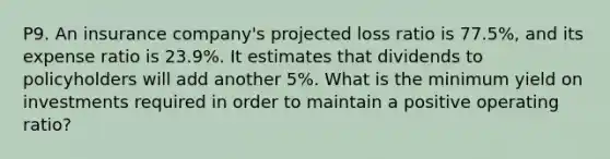 P9. An insurance company's projected loss ratio is 77.5%, and its expense ratio is 23.9%. It estimates that dividends to policyholders will add another 5%. What is the minimum yield on investments required in order to maintain a positive operating ratio?