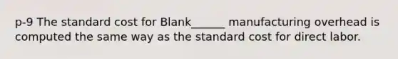 p-9 The standard cost for Blank______ manufacturing overhead is computed the same way as the standard cost for direct labor.