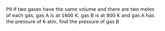 P9 If two gases have the same volume and there are two moles of each gas, gas A is at 1600 K, gas B is at 800 K and gas A has the pressure of 6 atm, find the pressure of gas B