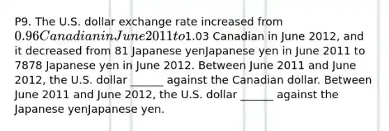 P9. The U.S. dollar exchange rate increased from ​0.96 Canadian in June 2011 to ​1.03 Canadian in June 2012, and it decreased from 81 Japanese yenJapanese yen in June 2011 to 7878 Japanese yen in June 2012. Between June 2011 and June 2012​, the U.S. dollar​ ______ against the Canadian dollar. Between June 2011 and June 2012, the U.S. dollar​ ______ against the Japanese yenJapanese yen.