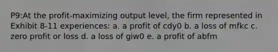 P9:At the profit-maximizing output level, the firm represented in Exhibit 8-11 experiences: a. a profit of cdy0 b. a loss of mfkc c. zero profit or loss d. a loss of giw0 e. a profit of abfm