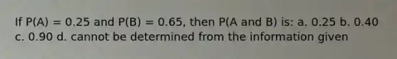 If P(A) = 0.25 and P(B) = 0.65, then P(A and B) is: a. 0.25 b. 0.40 c. 0.90 d. cannot be determined from the information given