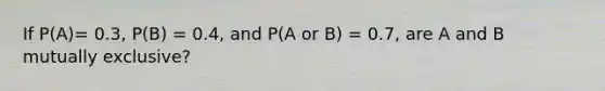 If P(A)= 0.3, P(B) = 0.4, and P(A or B) = 0.7, are A and B mutually exclusive?