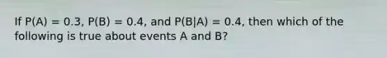 If P(A) = 0.3, P(B) = 0.4, and P(B|A) = 0.4, then which of the following is true about events A and B?