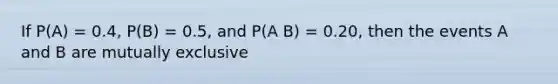 If P(A) = 0.4, P(B) = 0.5, and P(A B) = 0.20, then the events A and B are mutually exclusive