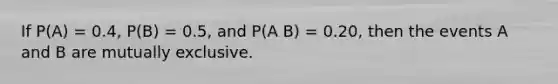 If P(A) = 0.4, P(B) = 0.5, and P(A B) = 0.20, then the events A and B are mutually exclusive.