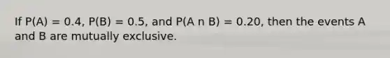 If P(A) = 0.4, P(B) = 0.5, and P(A n B) = 0.20, then the events A and B are mutually exclusive.